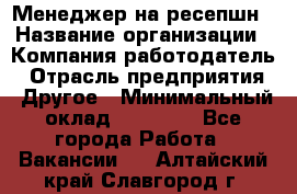 Менеджер на ресепшн › Название организации ­ Компания-работодатель › Отрасль предприятия ­ Другое › Минимальный оклад ­ 18 000 - Все города Работа » Вакансии   . Алтайский край,Славгород г.